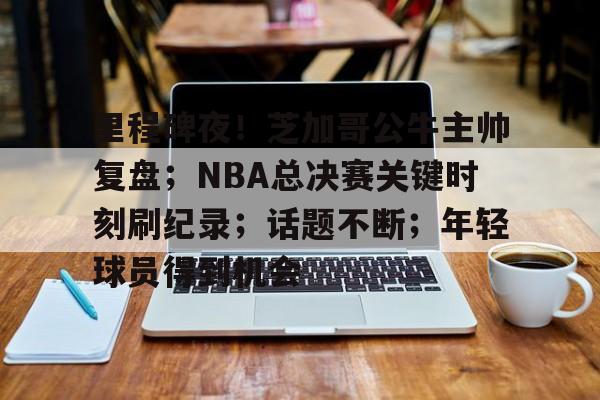 包含里程碑夜！芝加哥公牛主帅复盘；NBA总决赛关键时刻刷纪录；话题不断；年轻球员得到机会的词条-赛事投注