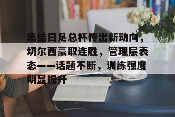 集结日足总杯传出新动向，切尔西豪取连胜，管理层表态——话题不断，训练强度明显提升的简单介绍-开云